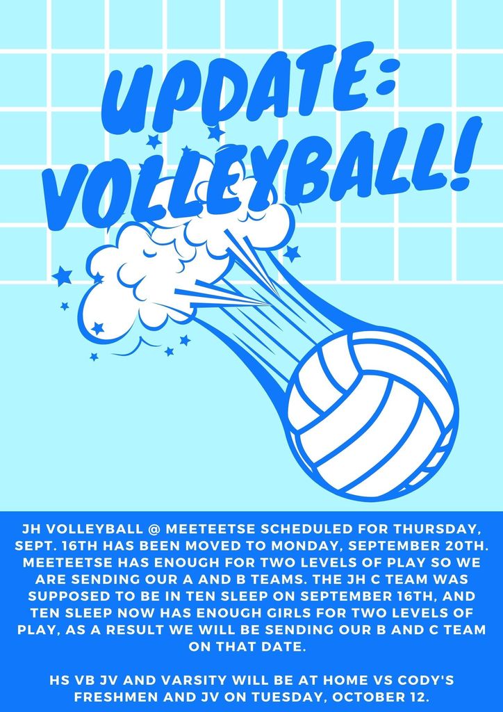 JH Volleyball @ Meeteetse scheduled for Thursday, Sept. 16th has been moved to Monday, September 20th. Meeteetse has enough for two levels of play so we are sending our A and B teams. The JH C team was supposed to be in Ten Sleep on September 16th, and Ten Sleep now has enough girls for two levels of play, as a result we will be sending our B and C team on that date. HS VB JV and Varsity will be at HOME vs Cody's Freshmen and JV on Tuesday, October 12.