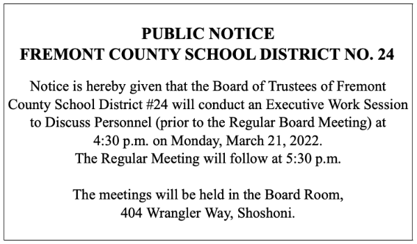 PUBLIC NOTICE FREMONT COUNTY SCHOOL DISTRICT NO. 24   Notice is hereby given that the Board of Trustees of Fremont County School District #24 will conduct an Executive Work Session to Discuss Personnel (prior to the Regular Board Meeting) at  4:30 p.m. on Monday, March 21, 2022.   The Regular Meeting will follow at 5:30 p.m.    The meetings will be held in the Board Room,  404 Wrangler Way, Shoshoni.