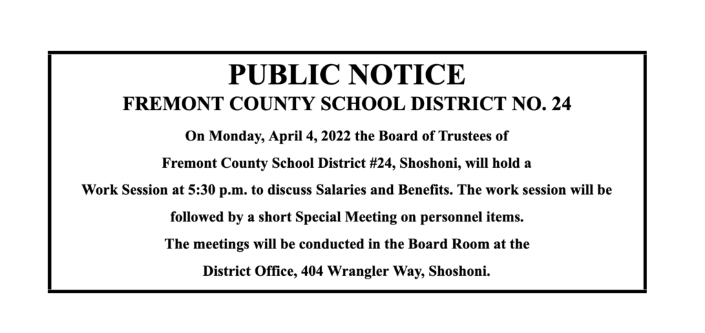 PUBLIC NOTICE FREMONT COUNTY SCHOOL DISTRICT NO. 24 On Monday, April 4, 2022 the Board of Trustees of  Fremont County School District #24, Shoshoni, will hold a  Work Session at 5:30 p.m. to discuss Salaries and Benefits. The work session will be followed by a short Special Meeting on personnel items.  The meetings will be conducted in the Board Room at the  District Office, 404 Wrangler Way, Shoshoni. 