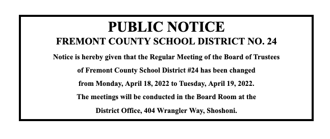 PUBLIC NOTICE FREMONT COUNTY SCHOOL DISTRICT NO. 24 Notice is hereby given that the Regular Meeting of the Board of Trustees  of Fremont County School District #24 has been changed  from Monday, April 18, 2022 to Tuesday, April 19, 2022. The meetings will be conducted in the Board Room at the  District Office, 404 Wrangler Way, Shoshoni. 