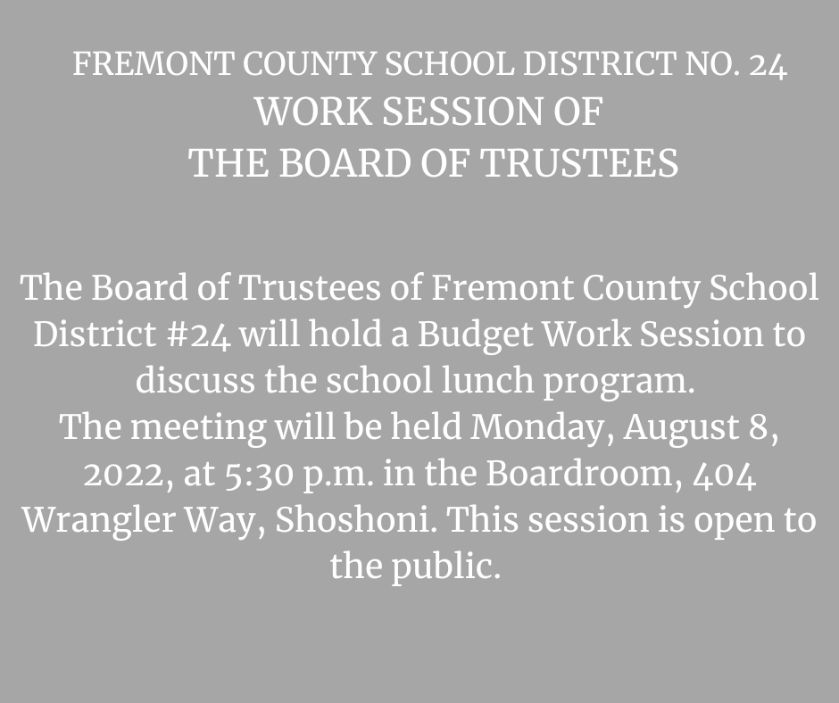  The Board of Trustees of Fremont County School District #24 will hold a Budget Work Session to discuss the school lunch program.  The meeting will be held Monday, August 8, 2022, at 5:30 p.m. in the Boardroom, 404 Wrangler Way, Shoshoni. This session is open to the public. 