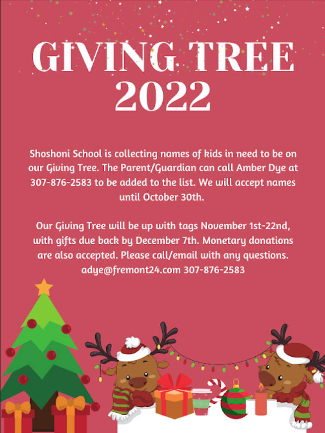 Giving Tree 2022 Shoshoni School is collecting names of kids in need to be on our Giving Tree. The Parent/Guardian can call Amber Dye at 307-876-2583 to be added to the list. We will accept names until October 30th.   Our Giving Tree will be up with tags November 1st-22nd, with gifts due back by December 7th.  Please call/email with any questions. adye@fremont24.com 307-876-2583