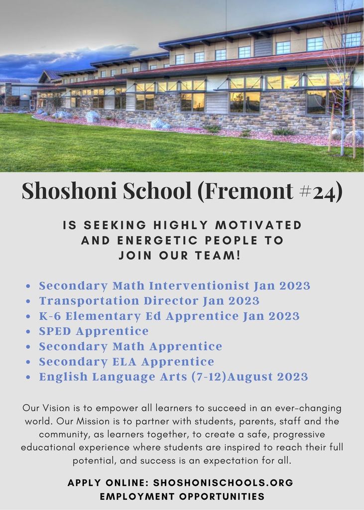 is seeking highly motivated and energetic people to join our team!  Secondary Math Interventionist Jan 2023 Transportation Director Jan 2023 K-6 Elementary Ed Apprentice Jan 2023 SPED Apprentice Secondary Math Apprentice Secondary ELA Apprentice English Language Arts (7-12)August 2023 Our Vision is to empower all learners to succeed in an ever-changing world. Our Mission is to partner with students, parents, staff and the community, as learners together, to create a safe, progressive educational experience where students are inspired to reach their full potential, and success is an expectation for all. Apply online: Shoshonischools.org  Employment opportunities