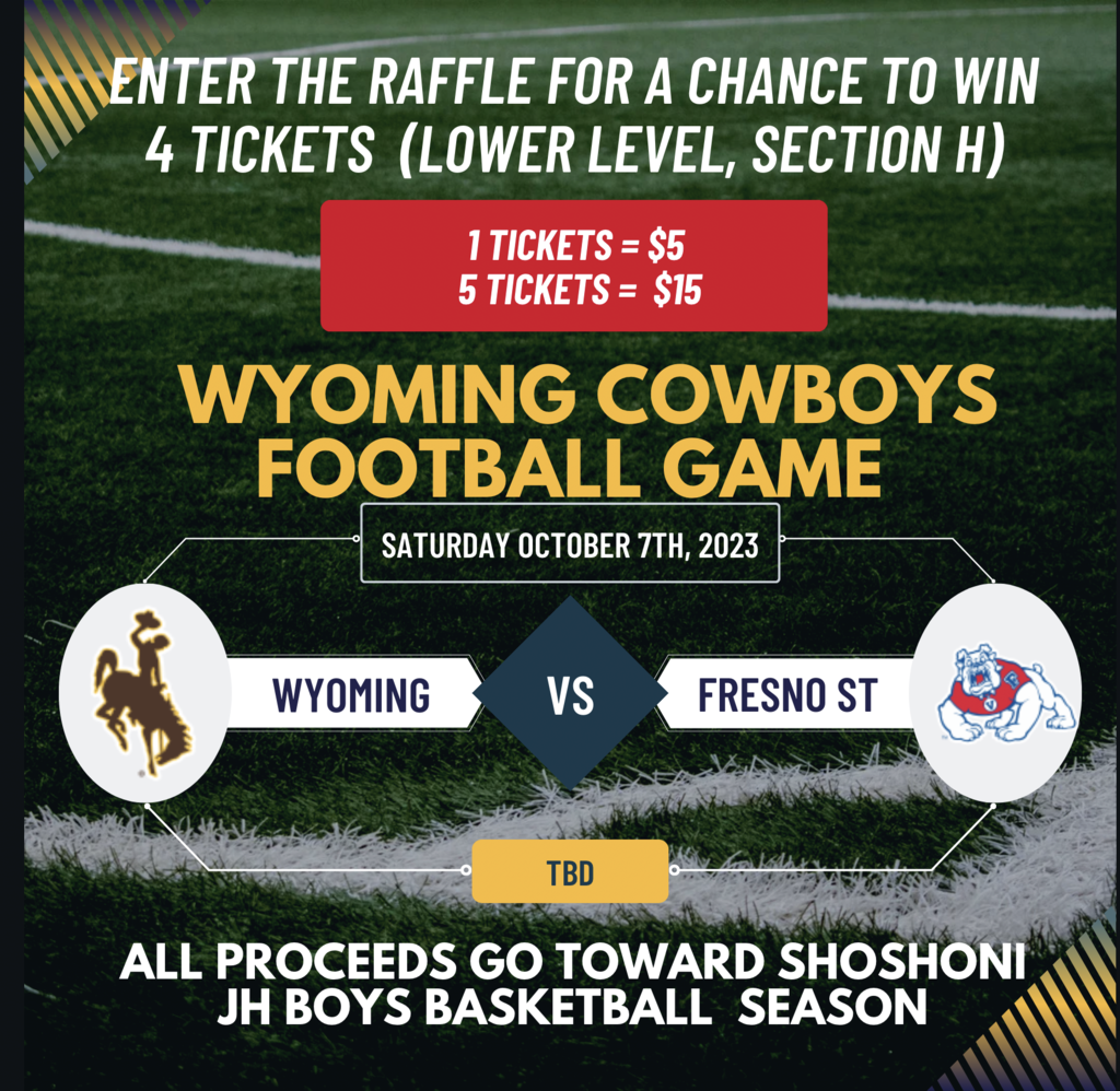 Enter the raffle for a change to win 4 tickets (lower level, section H) 1 ticket=$5 5 tickets = $15 Wyoming Cowboys football game Saturday October 7th, 2023 Wyoming vs Fresno St TBD All proceeds go toward Shoshoni JH Boys basketball season